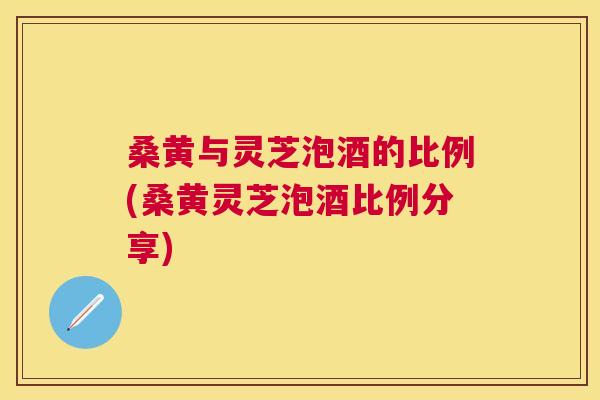 桑黄与灵芝泡酒的比例(桑黄灵芝泡酒比例分享)