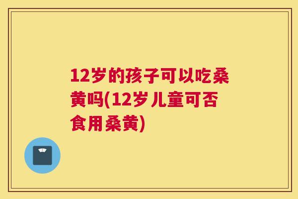 12岁的孩子可以吃桑黄吗(12岁儿童可否食用桑黄)