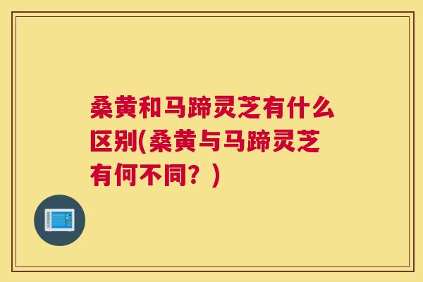 桑黄和马蹄灵芝有什么区别(桑黄与马蹄灵芝有何不同？)