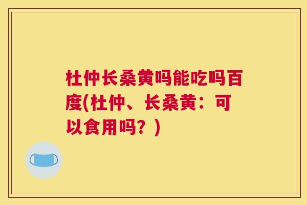 杜仲长桑黄吗能吃吗百度(杜仲、长桑黄：可以食用吗？)