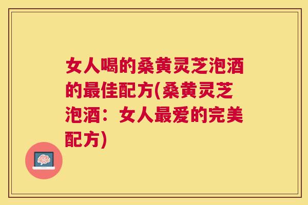 女人喝的桑黄灵芝泡酒的佳配方(桑黄灵芝泡酒：女人爱的完美配方)