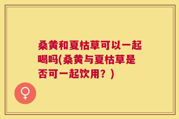 桑黄和夏枯草可以一起喝吗(桑黄与夏枯草是否可一起饮用？)