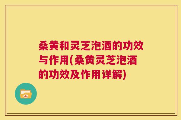 桑黄和灵芝泡酒的功效与作用(桑黄灵芝泡酒的功效及作用详解)
