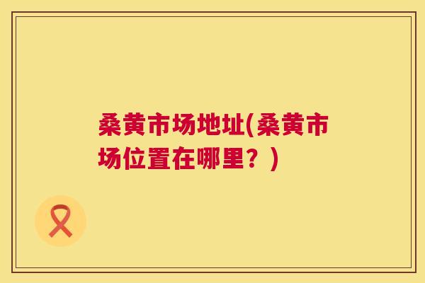 桑黄市场地址(桑黄市场位置在哪里？)