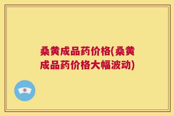 桑黄成品药价格(桑黄成品药价格大幅波动)