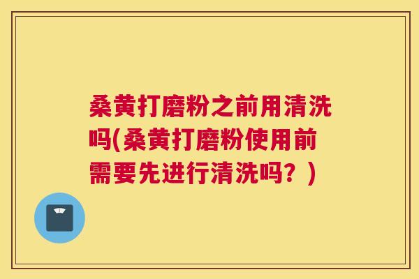 桑黄打磨粉之前用清洗吗(桑黄打磨粉使用前需要先进行清洗吗？)