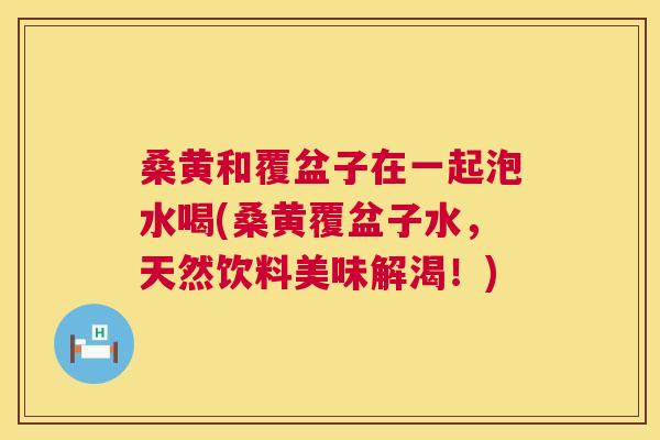 桑黄和覆盆子在一起泡水喝(桑黄覆盆子水，天然饮料美味解渴！)