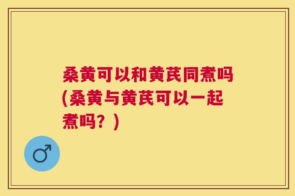 桑黄可以和黄芪同煮吗(桑黄与黄芪可以一起煮吗？)