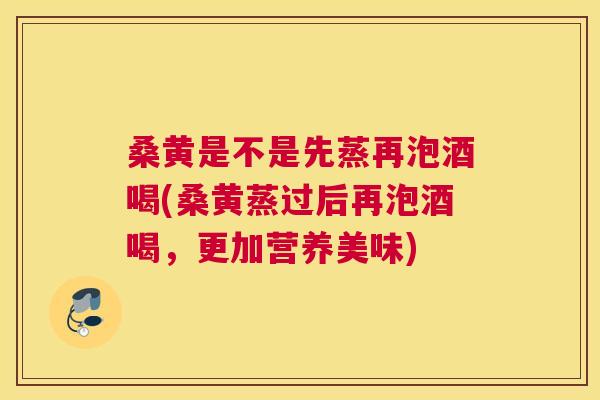 桑黄是不是先蒸再泡酒喝(桑黄蒸过后再泡酒喝，更加营养美味)