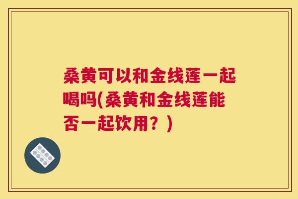 桑黄可以和金线莲一起喝吗(桑黄和金线莲能否一起饮用？)