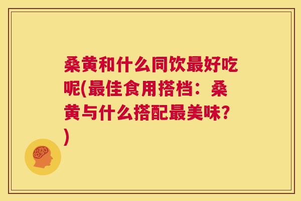 桑黄和什么同饮好吃呢(佳食用搭档：桑黄与什么搭配美味？)