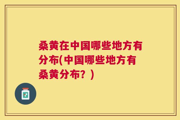 桑黄在中国哪些地方有分布(中国哪些地方有桑黄分布？)