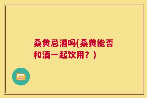桑黄忌酒吗(桑黄能否和酒一起饮用？)