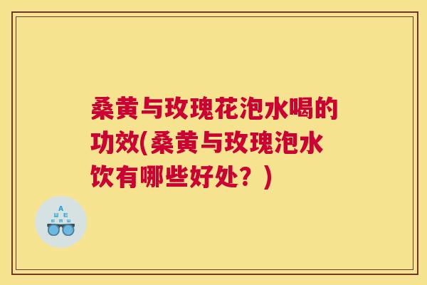 桑黄与玫瑰花泡水喝的功效(桑黄与玫瑰泡水饮有哪些好处？)