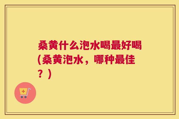 桑黄什么泡水喝好喝(桑黄泡水，哪种佳？)