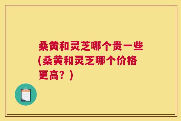 桑黄和灵芝哪个贵一些(桑黄和灵芝哪个价格更高？)