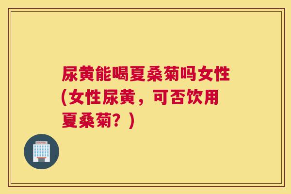 尿黄能喝夏桑菊吗女性(女性尿黄，可否饮用夏桑菊？)