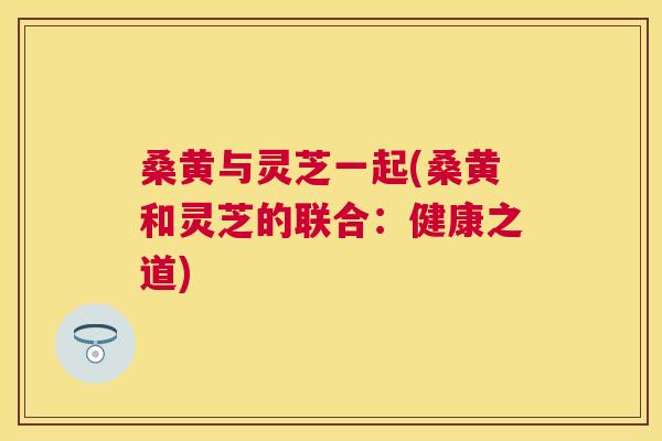 桑黄与灵芝一起(桑黄和灵芝的联合：健康之道)