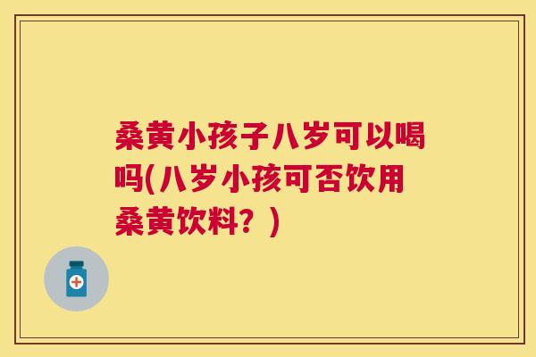 桑黄小孩子八岁可以喝吗(八岁小孩可否饮用桑黄饮料？)