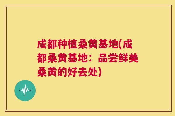 成都种植桑黄基地(成都桑黄基地：品尝鲜美桑黄的好去处)