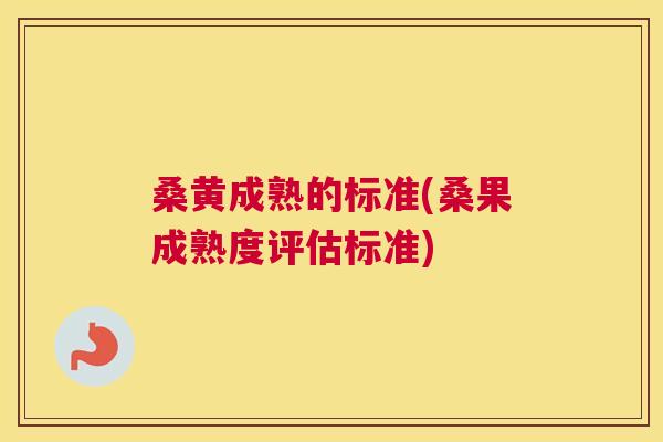 桑黄成熟的标准(桑果成熟度评估标准)