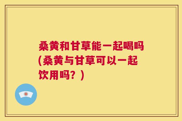 桑黄和甘草能一起喝吗(桑黄与甘草可以一起饮用吗？)