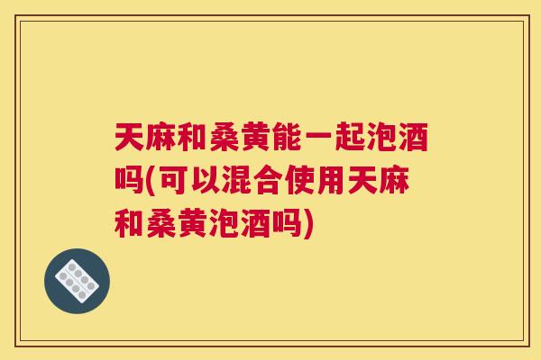 天麻和桑黄能一起泡酒吗(可以混合使用天麻和桑黄泡酒吗)
