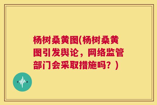 杨树桑黄图(杨树桑黄图引发舆论，网络监管部门会采取措施吗？)