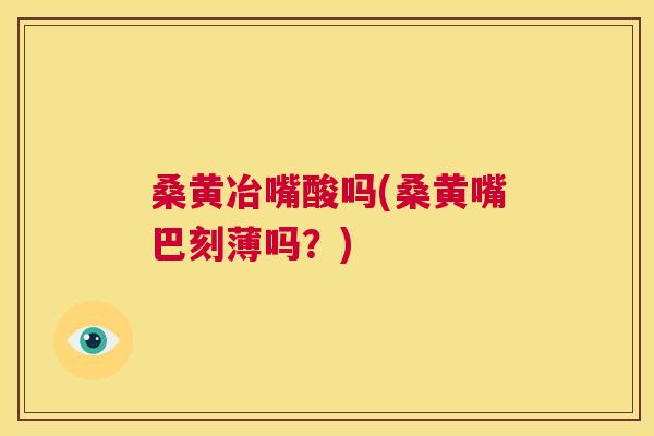 桑黄冶嘴酸吗(桑黄嘴巴刻薄吗？)