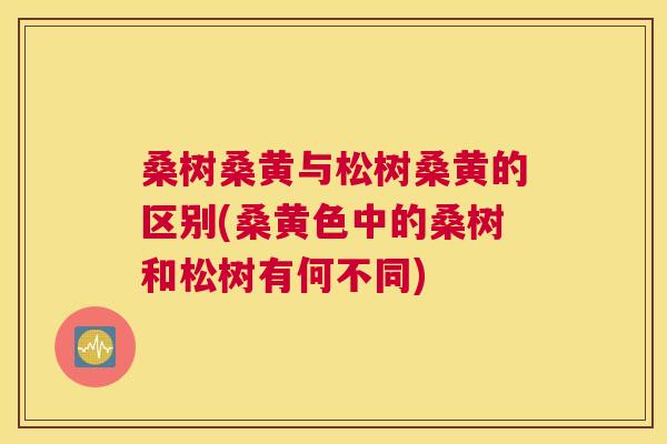 桑树桑黄与松树桑黄的区别(桑黄色中的桑树和松树有何不同)