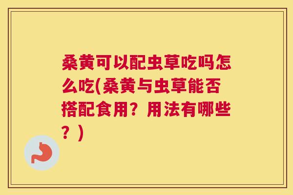 桑黄可以配虫草吃吗怎么吃(桑黄与虫草能否搭配食用？用法有哪些？)
