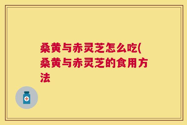 桑黄与赤灵芝怎么吃(桑黄与赤灵芝的食用方法