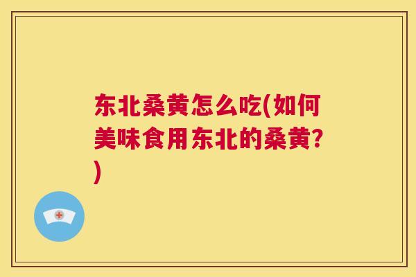 东北桑黄怎么吃(如何美味食用东北的桑黄？)