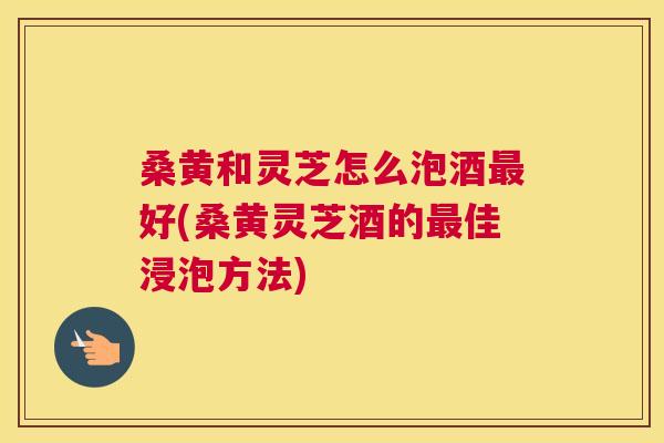 桑黄和灵芝怎么泡酒好(桑黄灵芝酒的佳浸泡方法)