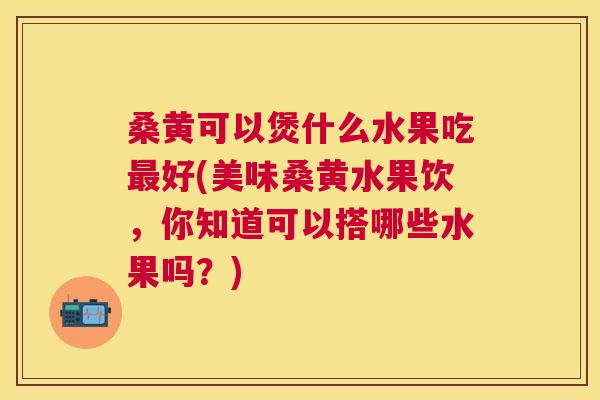 桑黄可以煲什么水果吃好(美味桑黄水果饮，你知道可以搭哪些水果吗？)