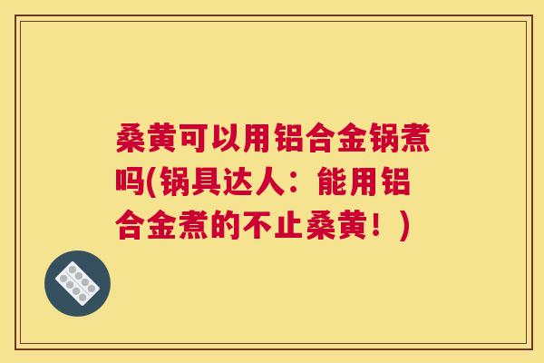 桑黄可以用铝合金锅煮吗(锅具达人：能用铝合金煮的不止桑黄！)