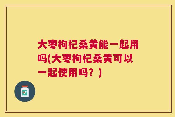 大枣枸杞桑黄能一起用吗(大枣枸杞桑黄可以一起使用吗？)