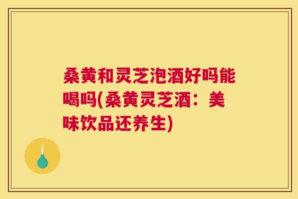 桑黄和灵芝泡酒好吗能喝吗(桑黄灵芝酒：美味饮品还养生)