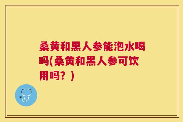 桑黄和黑人参能泡水喝吗(桑黄和黑人参可饮用吗？)