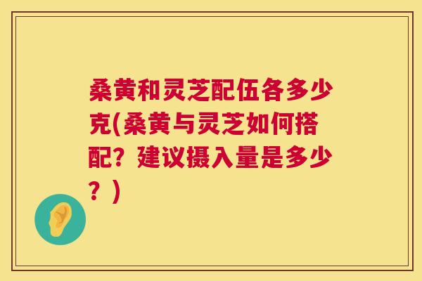 桑黄和灵芝配伍各多少克(桑黄与灵芝如何搭配？建议摄入量是多少？)