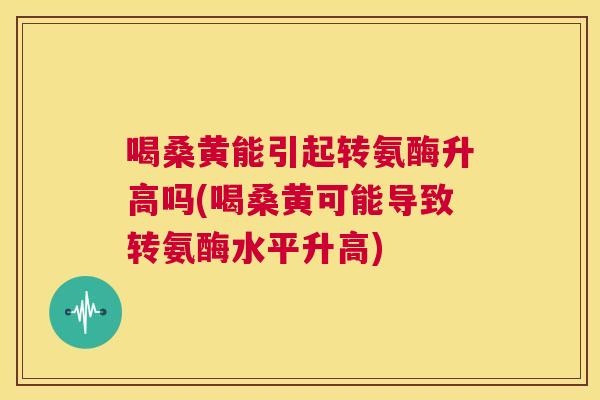 喝桑黄能引起转氨酶升高吗(喝桑黄可能导致转氨酶水平升高)