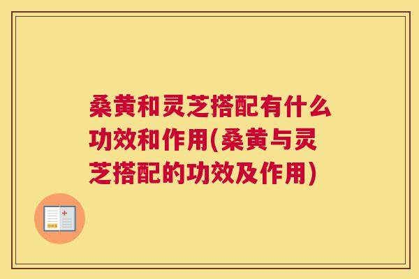 桑黄和灵芝搭配有什么功效和作用(桑黄与灵芝搭配的功效及作用)