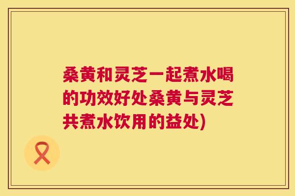 桑黄和灵芝一起煮水喝的功效好处桑黄与灵芝共煮水饮用的益处)