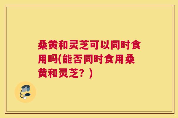 桑黄和灵芝可以同时食用吗(能否同时食用桑黄和灵芝？)