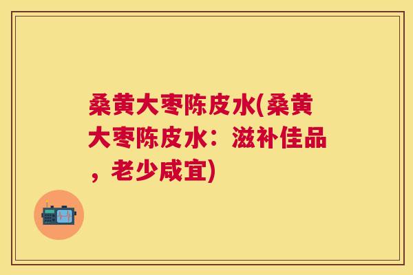 桑黄大枣陈皮水(桑黄大枣陈皮水：滋补佳品，老少咸宜)