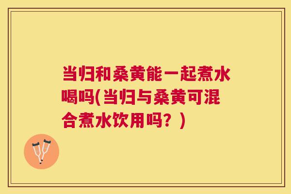 当归和桑黄能一起煮水喝吗(当归与桑黄可混合煮水饮用吗？)
