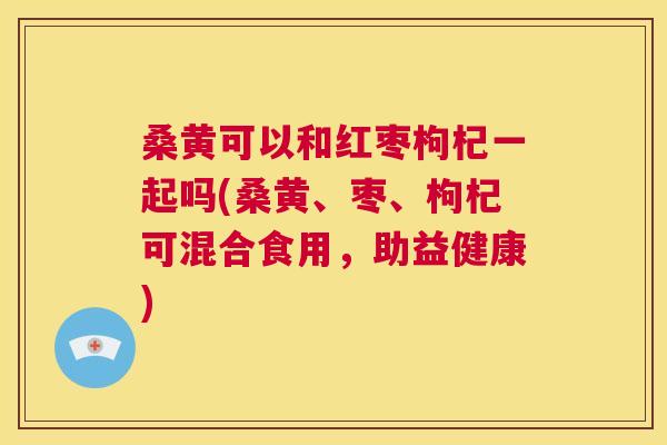 桑黄可以和红枣枸杞一起吗(桑黄、枣、枸杞可混合食用，助益健康)