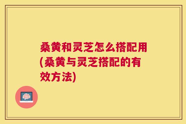桑黄和灵芝怎么搭配用(桑黄与灵芝搭配的有效方法)