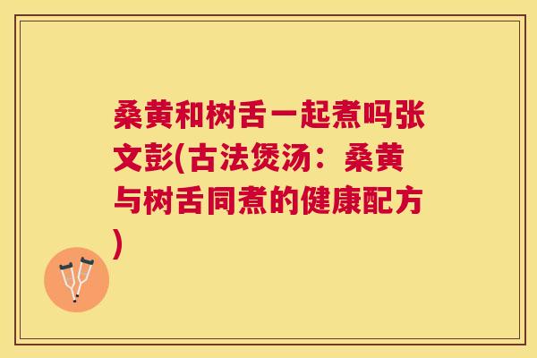 桑黄和树舌一起煮吗张文彭(古法煲汤：桑黄与树舌同煮的健康配方)