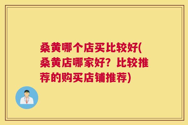 桑黄哪个店买比较好(桑黄店哪家好？比较推荐的购买店铺推荐)